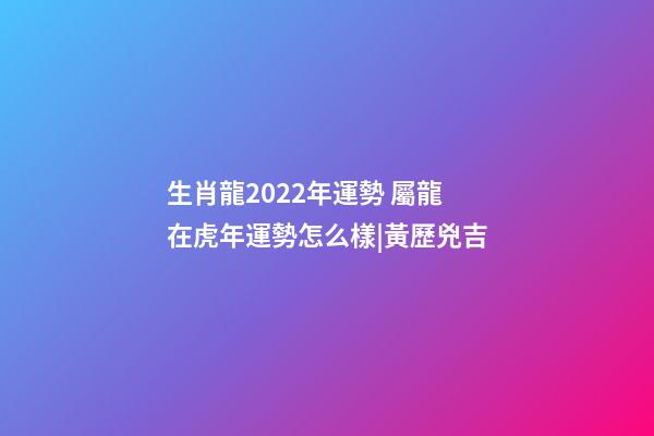 生肖龍2022年運勢 屬龍在虎年運勢怎么樣|黃歷兇吉-第1張-觀點-玄機派